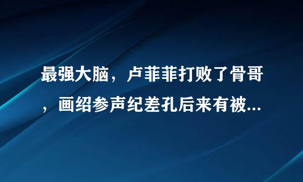 最强大脑，卢菲菲打败了骨哥，画绍参声纪差孔后来有被淘汰了么？听过被淘汰了，可是去哪里看