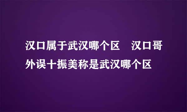 汉口属于武汉哪个区 汉口哥外误十振美称是武汉哪个区