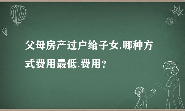 父母房产过户给子女.哪种方式费用最低.费用？