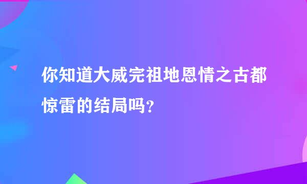 你知道大威完祖地恩情之古都惊雷的结局吗？