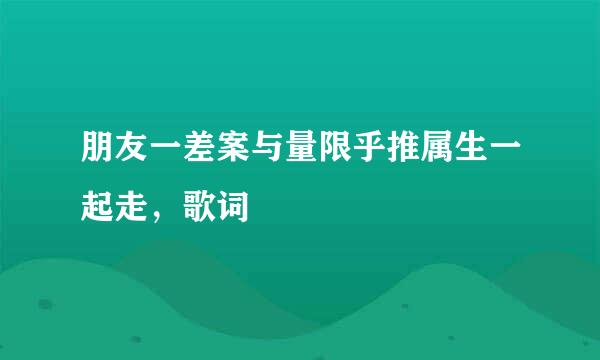 朋友一差案与量限乎推属生一起走，歌词