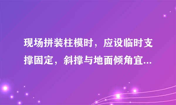 现场拼装柱模时，应设临时支撑固定，斜撑与地面倾角宜为( )。