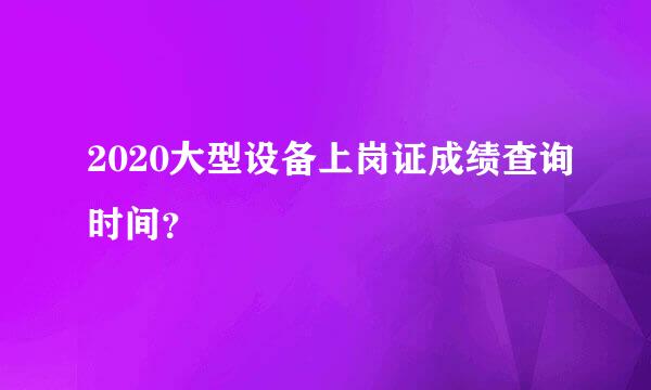 2020大型设备上岗证成绩查询时间？