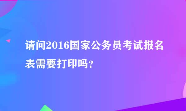 请问2016国家公务员考试报名表需要打印吗？