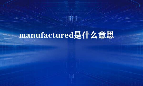 manufactured是什么意思