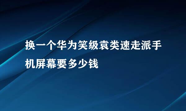 换一个华为笑级袁类速走派手机屏幕要多少钱