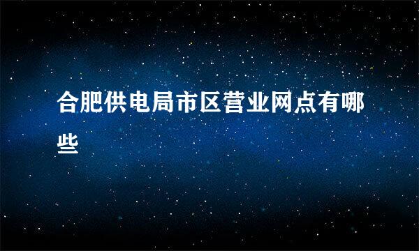 合肥供电局市区营业网点有哪些