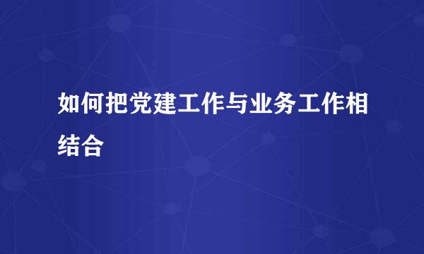 如何把党建工作与业务工作相结合