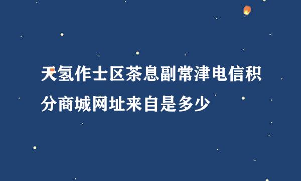 天氢作士区茶息副常津电信积分商城网址来自是多少