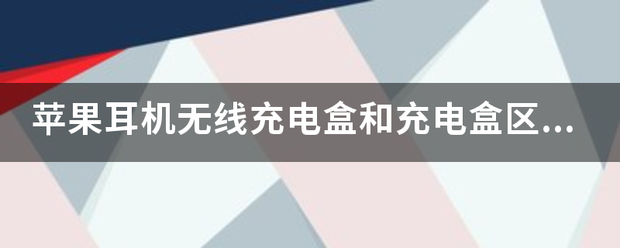 苹果耳机无线充电盒和充电盒来自区别？