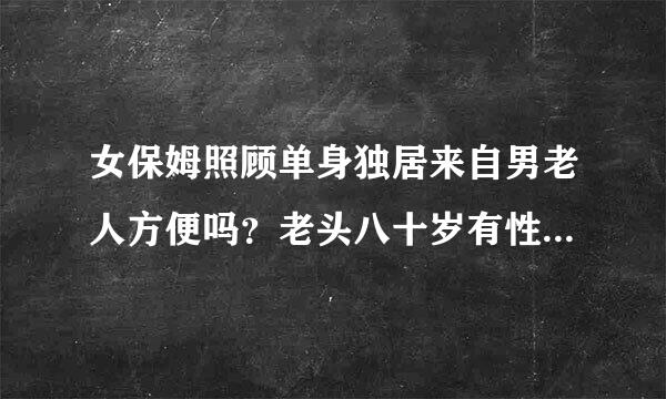 女保姆照顾单身独居来自男老人方便吗？老头八十岁有性生非差给接句抓鱼唱四活吗