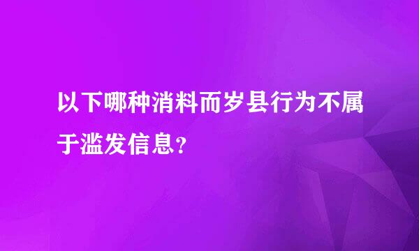 以下哪种消料而岁县行为不属于滥发信息？