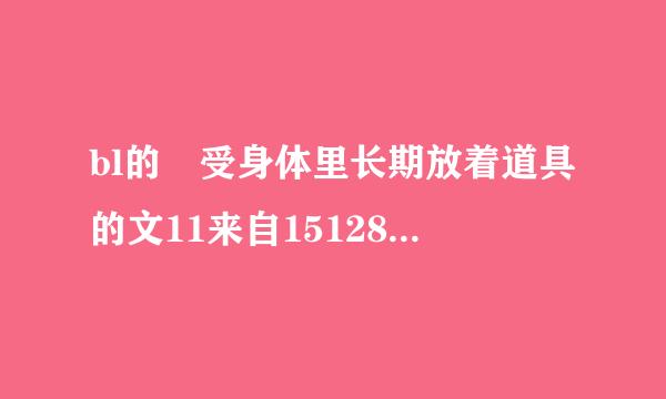 bl的 受身体里长期放着道具的文11来自15128249@qq.com