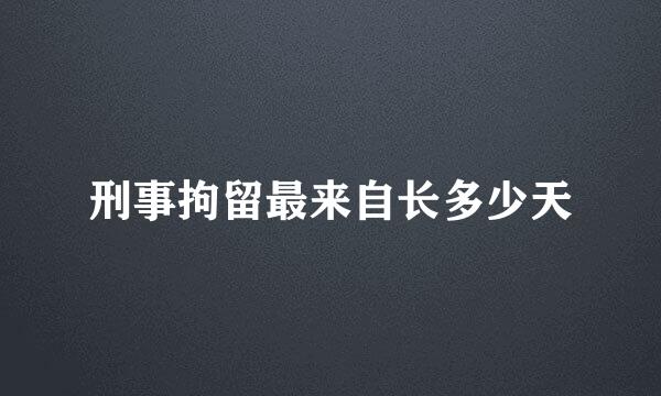 刑事拘留最来自长多少天