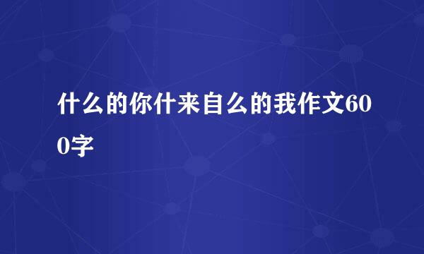 什么的你什来自么的我作文600字