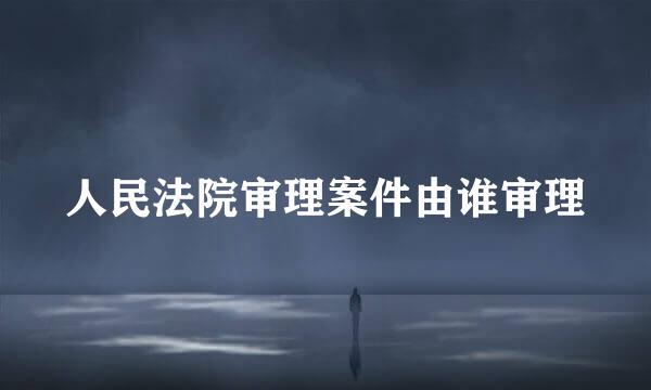 人民法院审理案件由谁审理