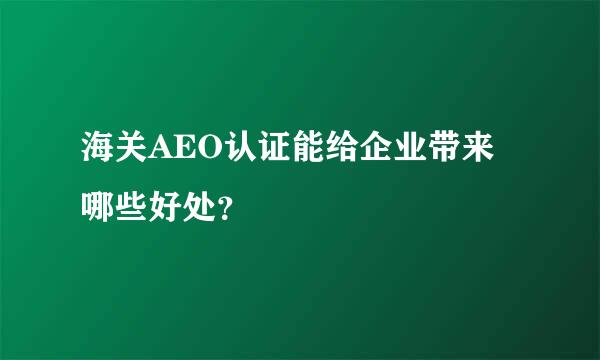 海关AEO认证能给企业带来哪些好处？