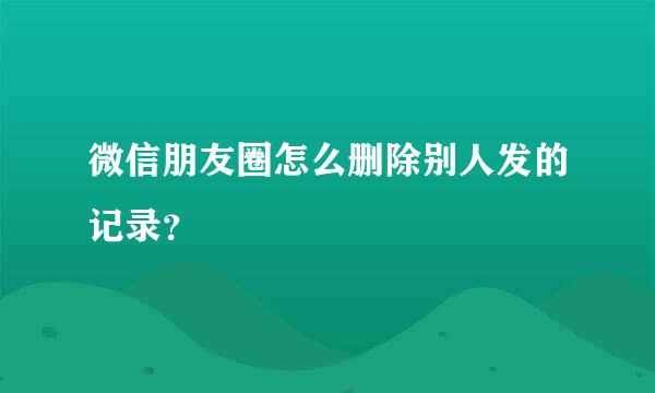 微信朋友圈怎么删除别人发的记录？