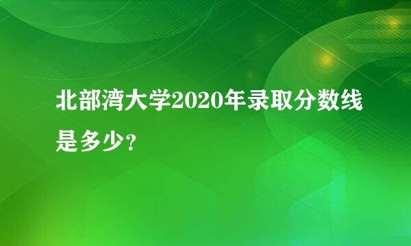 北部湾大学2020年录取分数线是多少？