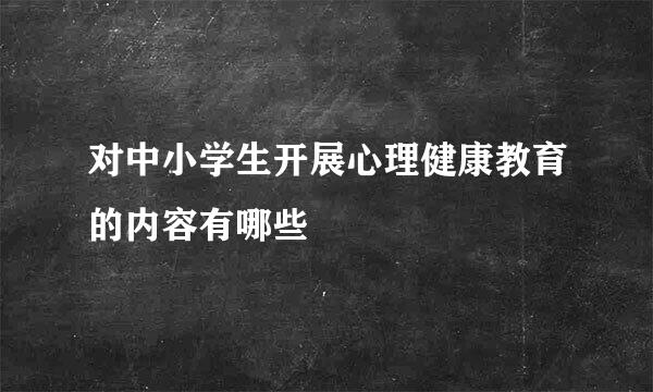 对中小学生开展心理健康教育的内容有哪些