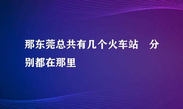 那东莞总共有几个火车站 分别都在那里