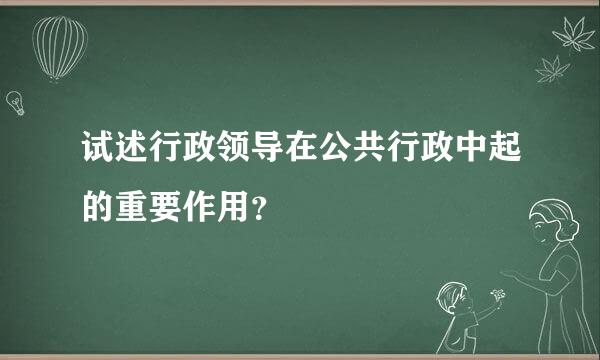 试述行政领导在公共行政中起的重要作用？