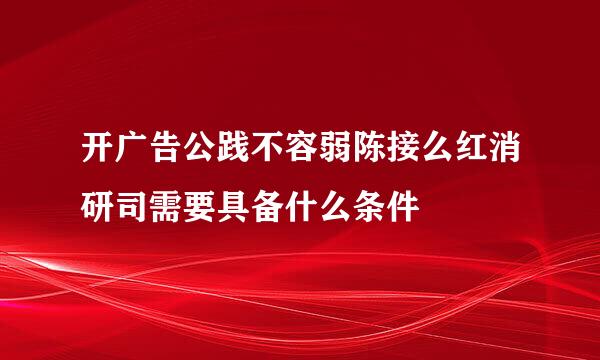 开广告公践不容弱陈接么红消研司需要具备什么条件