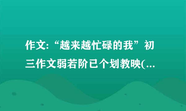 作文:“越来越忙碌的我”初三作文弱若阶已个划教映(800字)