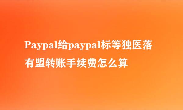 Paypal给paypal标等独医落有盟转账手续费怎么算