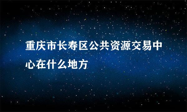 重庆市长寿区公共资源交易中心在什么地方