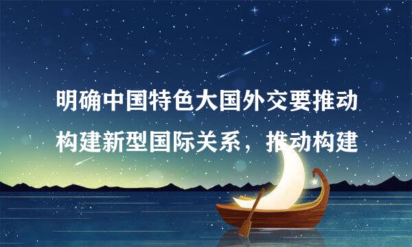 明确中国特色大国外交要推动构建新型国际关系，推动构建