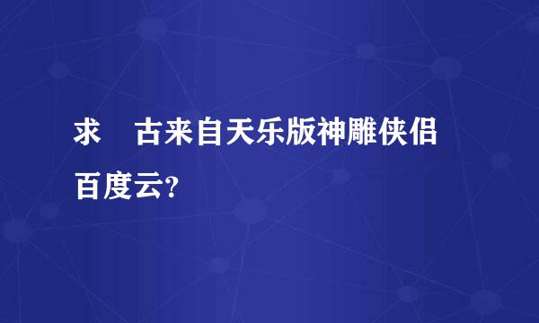 求 古来自天乐版神雕侠侣 百度云？