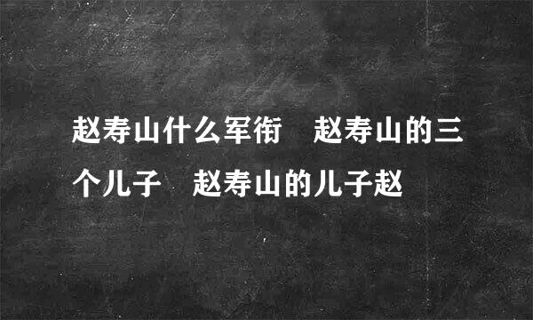 赵寿山什么军衔 赵寿山的三个儿子 赵寿山的儿子赵