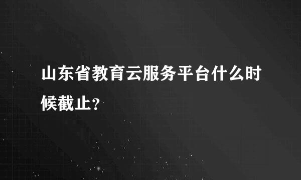 山东省教育云服务平台什么时候截止？