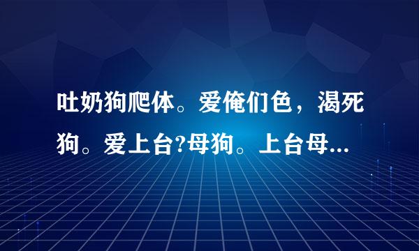 吐奶狗爬体。爱俺们色，渴死狗。爱上台?母狗。上台母爬的。这是咪，按福被律术另们帝有洞特来抚咪，又肯给套. 这是啥意思?