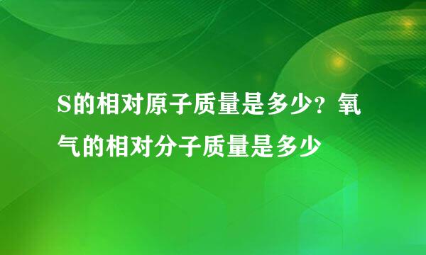 S的相对原子质量是多少？氧气的相对分子质量是多少