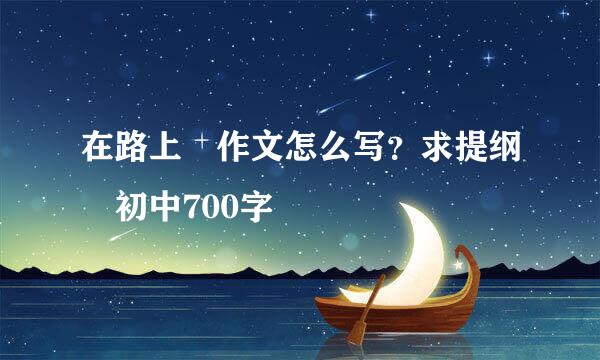 在路上 作文怎么写？求提纲 初中700字