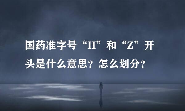 国药准字号“H”和“Z”开头是什么意思？怎么划分？