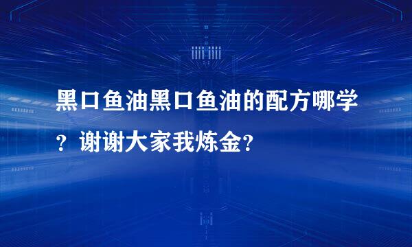 黑口鱼油黑口鱼油的配方哪学？谢谢大家我炼金？