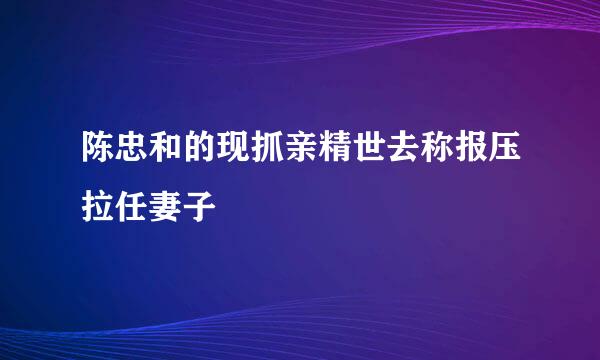 陈忠和的现抓亲精世去称报压拉任妻子