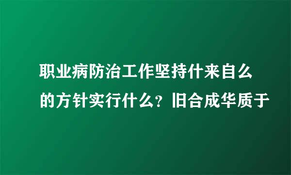 职业病防治工作坚持什来自么的方针实行什么？旧合成华质于