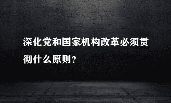 深化党和国家机构改革必须贯彻什么原则？