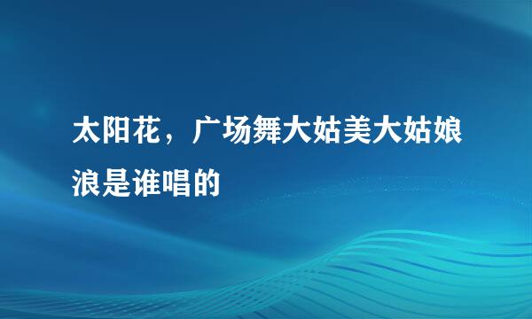 太阳花，广场舞大姑美大姑娘浪是谁唱的