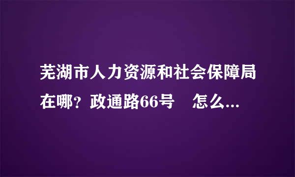 芜湖市人力资源和社会保障局在哪？政通路66号 怎么坐车？和原来渡春路那里不是 一个啊 。