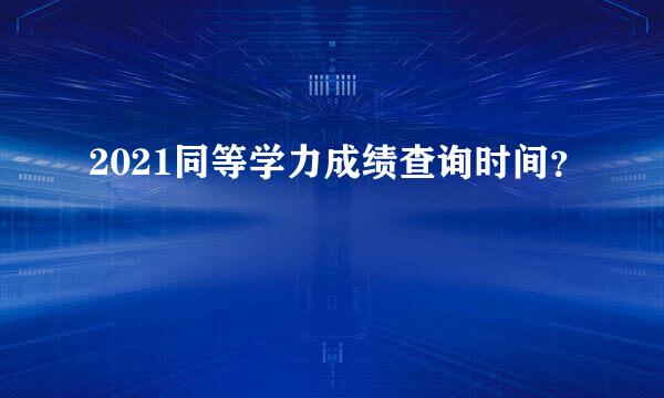 2021同等学力成绩查询时间？