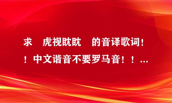 求 虎视眈眈 的音译歌词！！中文谐音不要罗马音！！！急！！