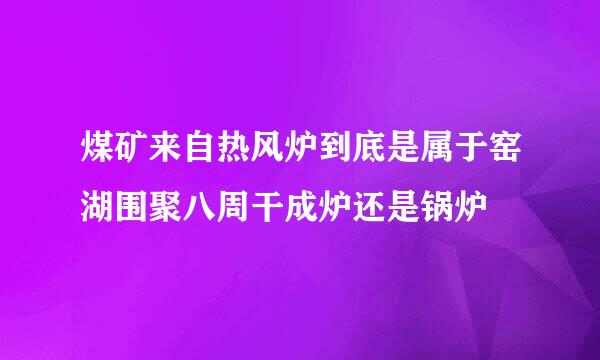 煤矿来自热风炉到底是属于窑湖围聚八周干成炉还是锅炉