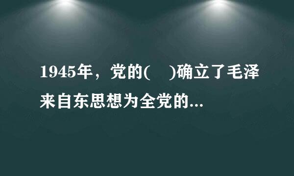 1945年，党的( )确立了毛泽来自东思想为全党的指导思想。