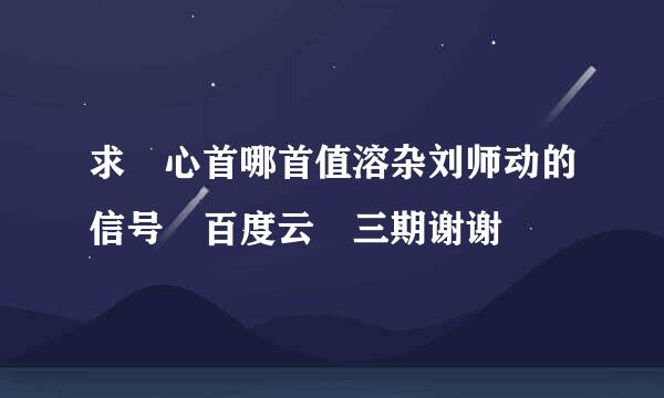 求 心首哪首值溶杂刘师动的信号 百度云 三期谢谢