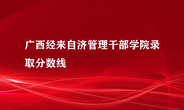 广西经来自济管理干部学院录取分数线